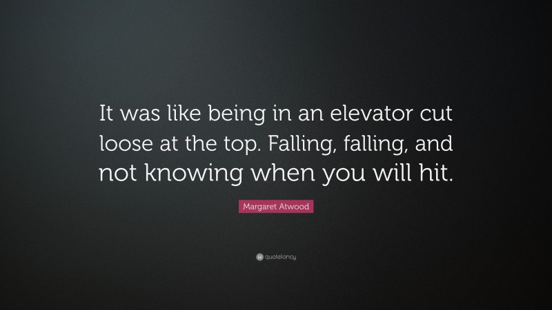 Margaret Atwood Quote: “It was like being in an elevator cut loose at the top. Falling, falling, and not knowing when you will hit.”