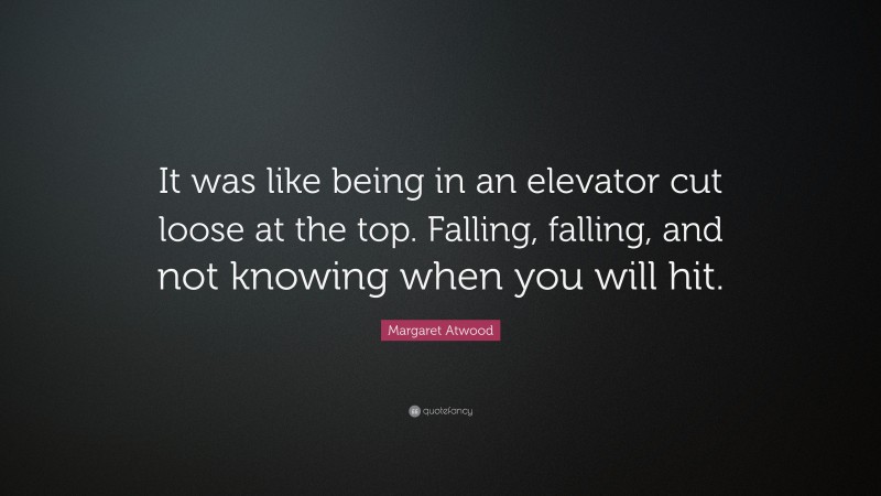 Margaret Atwood Quote: “It was like being in an elevator cut loose at the top. Falling, falling, and not knowing when you will hit.”