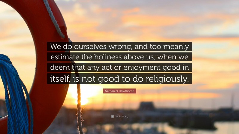 Nathaniel Hawthorne Quote: “We do ourselves wrong, and too meanly estimate the holiness above us, when we deem that any act or enjoyment good in itself, is not good to do religiously.”