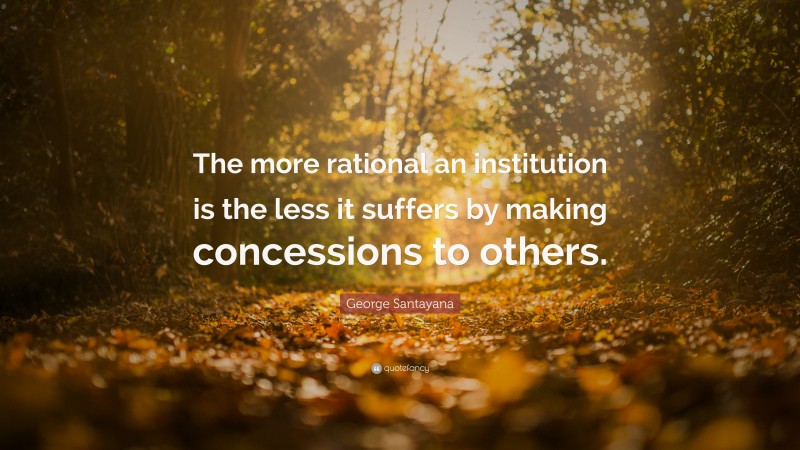George Santayana Quote: “The more rational an institution is the less it suffers by making concessions to others.”