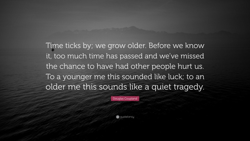 Douglas Coupland Quote: “Time ticks by; we grow older. Before we know it, too much time has passed and we’ve missed the chance to have had other people hurt us. To a younger me this sounded like luck; to an older me this sounds like a quiet tragedy.”