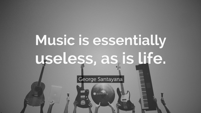 George Santayana Quote: “Music is essentially useless, as is life.”