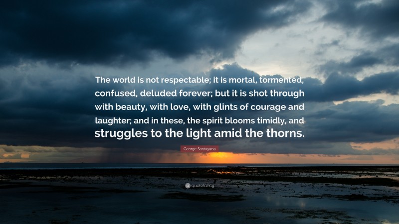 George Santayana Quote: “The world is not respectable; it is mortal, tormented, confused, deluded forever; but it is shot through with beauty, with love, with glints of courage and laughter; and in these, the spirit blooms timidly, and struggles to the light amid the thorns.”