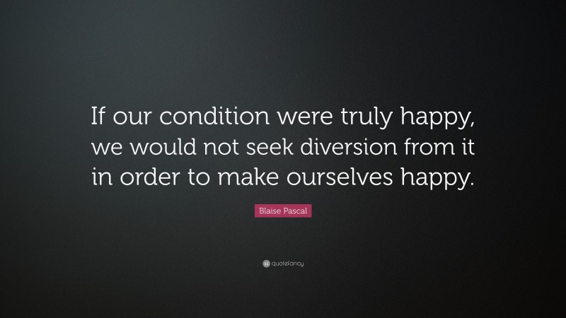 Blaise Pascal Quote: “If our condition were truly happy, we would not seek diversion from it in order to make ourselves happy.”