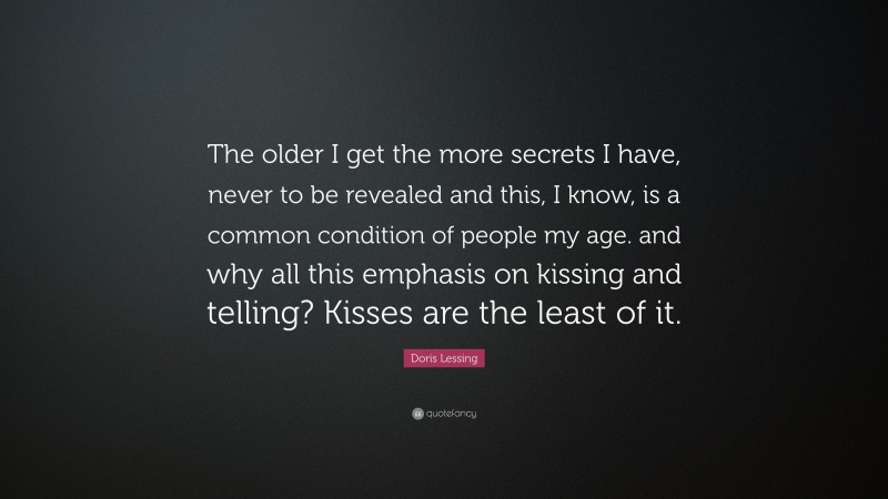 Doris Lessing Quote: “The older I get the more secrets I have, never to be revealed and this, I know, is a common condition of people my age. and why all this emphasis on kissing and telling? Kisses are the least of it.”