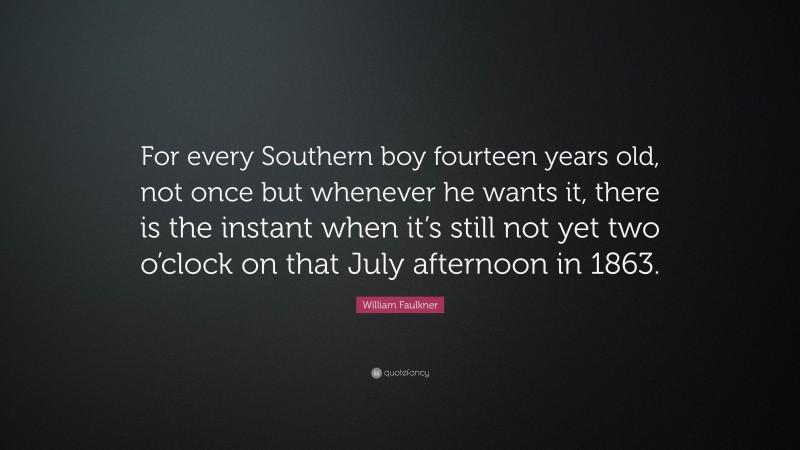 William Faulkner Quote: “For every Southern boy fourteen years old, not once but whenever he wants it, there is the instant when it’s still not yet two o’clock on that July afternoon in 1863.”