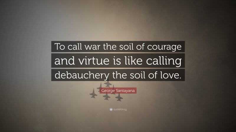 George Santayana Quote: “To call war the soil of courage and virtue is like calling debauchery the soil of love.”