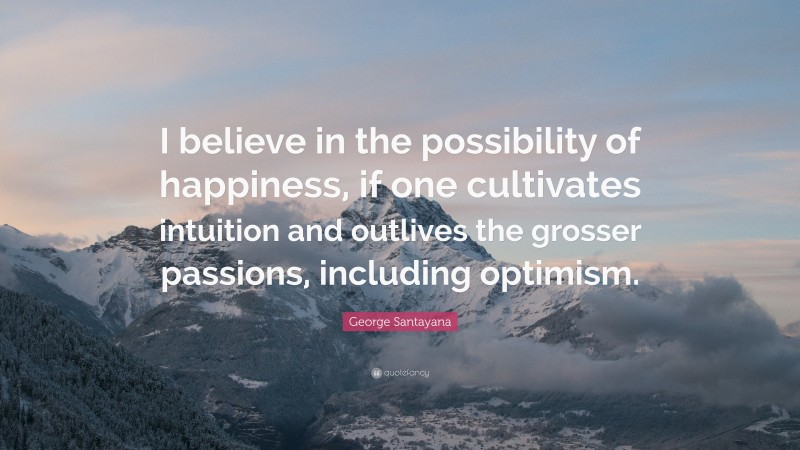 George Santayana Quote: “I believe in the possibility of happiness, if one cultivates intuition and outlives the grosser passions, including optimism.”