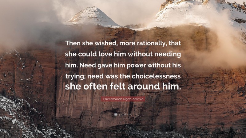 Chimamanda Ngozi Adichie Quote: “Then she wished, more rationally, that she could love him without needing him. Need gave him power without his trying; need was the choicelessness she often felt around him.”