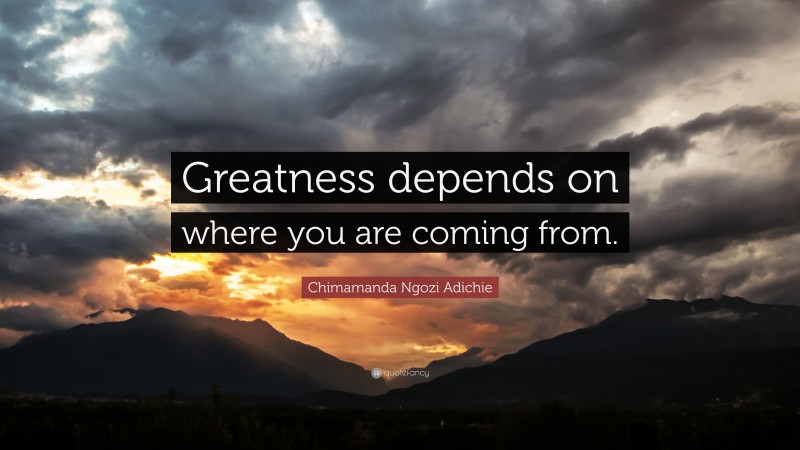 Chimamanda Ngozi Adichie Quote: “Greatness depends on where you are coming from.”