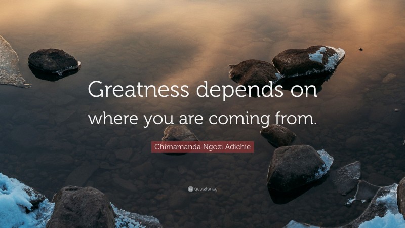 Chimamanda Ngozi Adichie Quote: “Greatness depends on where you are coming from.”
