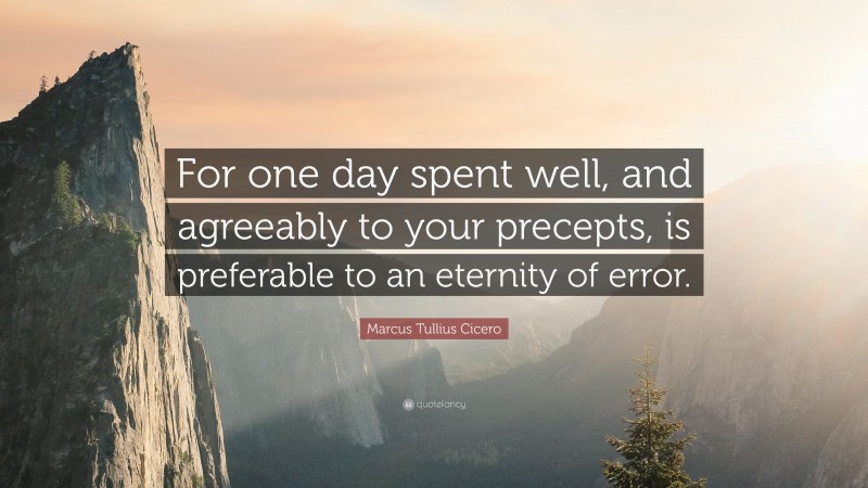 Marcus Tullius Cicero Quote: “For one day spent well, and agreeably to your precepts, is preferable to an eternity of error.”