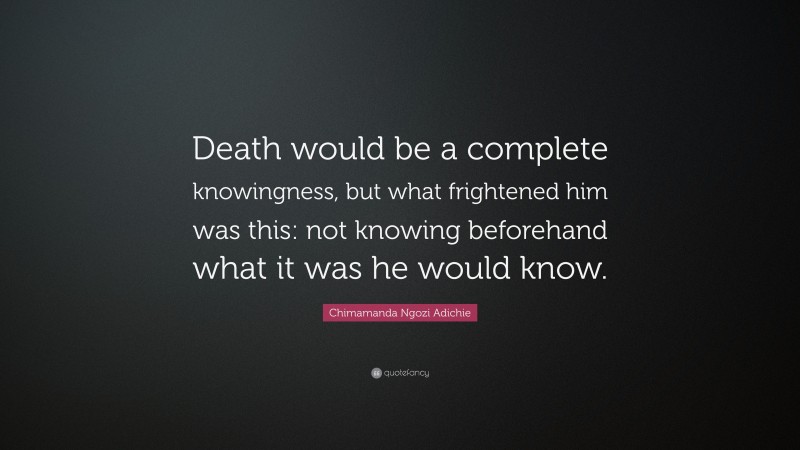 Chimamanda Ngozi Adichie Quote: “Death would be a complete knowingness, but what frightened him was this: not knowing beforehand what it was he would know.”