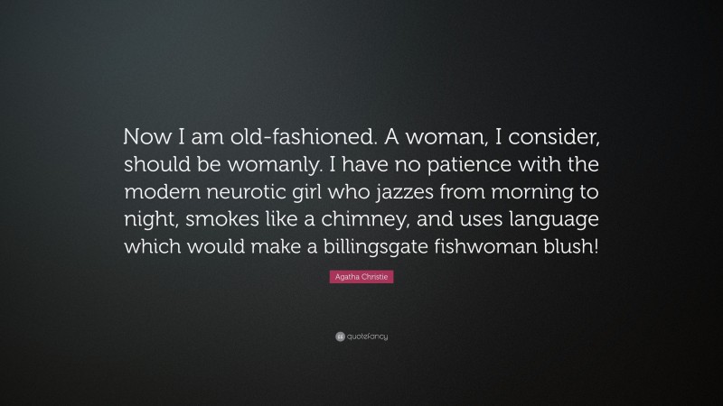 Agatha Christie Quote: “Now I am old-fashioned. A woman, I consider, should be womanly. I have no patience with the modern neurotic girl who jazzes from morning to night, smokes like a chimney, and uses language which would make a billingsgate fishwoman blush!”