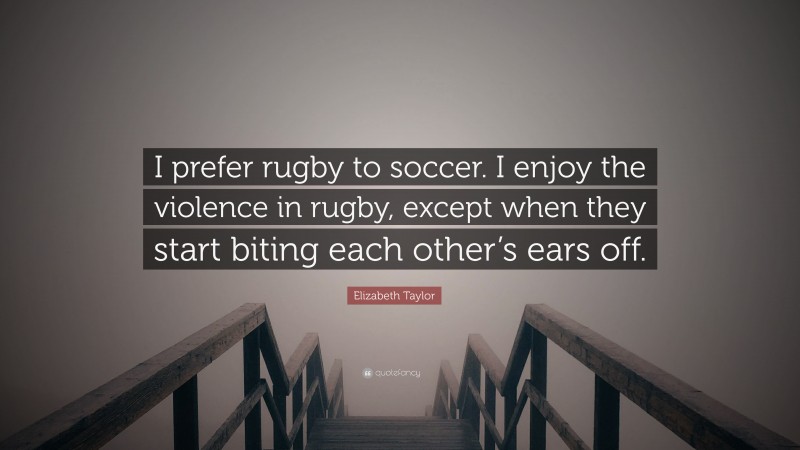 Elizabeth Taylor Quote: “I prefer rugby to soccer. I enjoy the violence in rugby, except when they start biting each other’s ears off.”