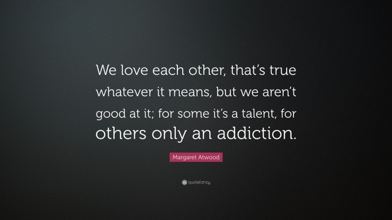 Margaret Atwood Quote: “We love each other, that’s true whatever it means, but we aren’t good at it; for some it’s a talent, for others only an addiction.”