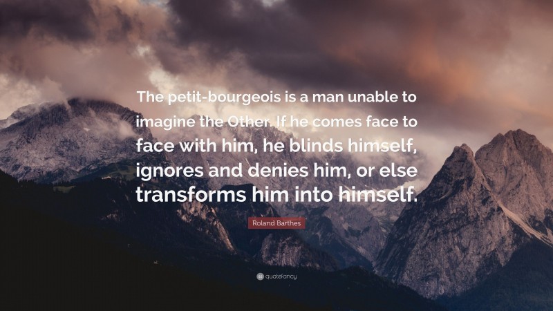 Roland Barthes Quote: “The petit-bourgeois is a man unable to imagine the Other. If he comes face to face with him, he blinds himself, ignores and denies him, or else transforms him into himself.”