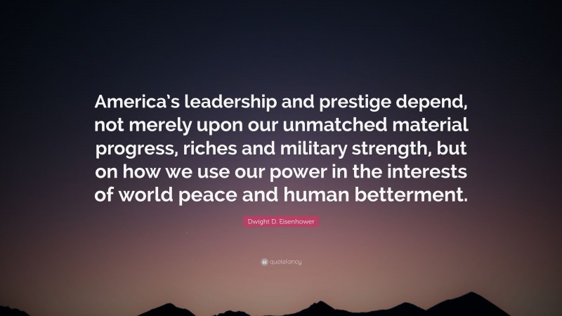 Dwight D. Eisenhower Quote: “America’s leadership and prestige depend, not merely upon our unmatched material progress, riches and military strength, but on how we use our power in the interests of world peace and human betterment.”