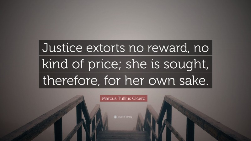 Marcus Tullius Cicero Quote: “Justice extorts no reward, no kind of price; she is sought, therefore, for her own sake.”