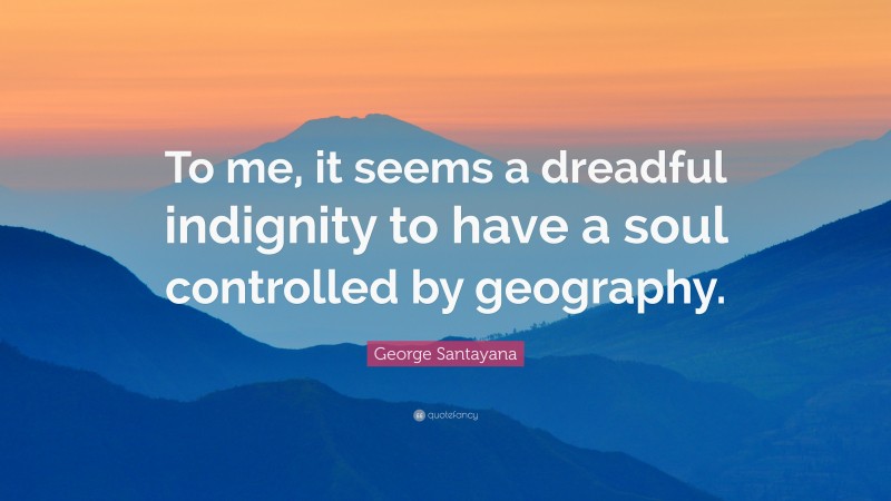 George Santayana Quote: “To me, it seems a dreadful indignity to have a soul controlled by geography.”