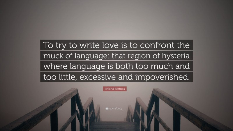 Roland Barthes Quote: “To try to write love is to confront the muck of language: that region of hysteria where language is both too much and too little, excessive and impoverished.”