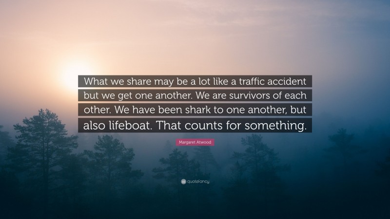 Margaret Atwood Quote: “What we share may be a lot like a traffic accident but we get one another. We are survivors of each other. We have been shark to one another, but also lifeboat. That counts for something.”
