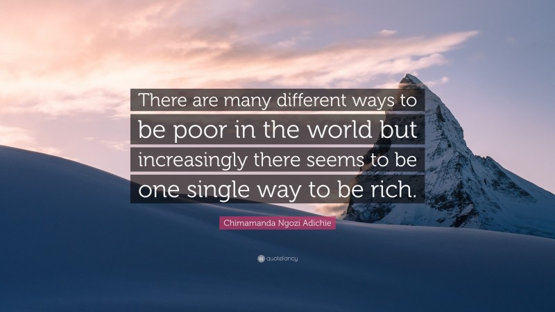Chimamanda Ngozi Adichie Quote: “There are many different ways to be poor in the world but increasingly there seems to be one single way to be rich.”