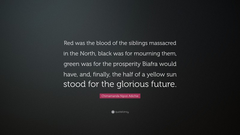 Chimamanda Ngozi Adichie Quote: “Red was the blood of the siblings massacred in the North, black was for mourning them, green was for the prosperity Biafra would have, and, finally, the half of a yellow sun stood for the glorious future.”