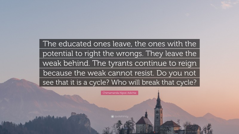 Chimamanda Ngozi Adichie Quote: “The educated ones leave, the ones with the potential to right the wrongs. They leave the weak behind. The tyrants continue to reign because the weak cannot resist. Do you not see that it is a cycle? Who will break that cycle?”