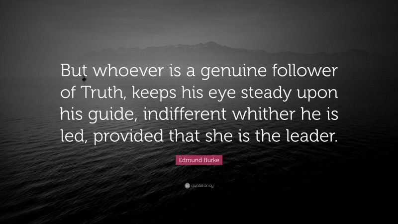 Edmund Burke Quote: “But whoever is a genuine follower of Truth, keeps his eye steady upon his guide, indifferent whither he is led, provided that she is the leader.”