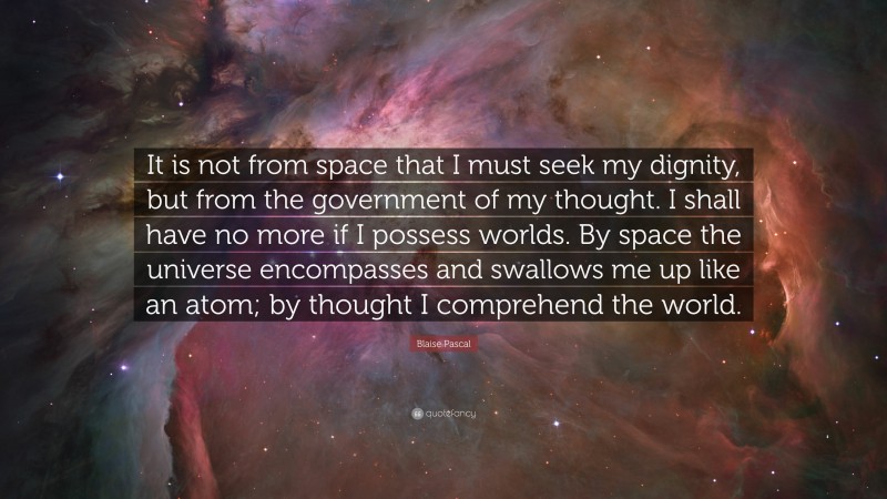 Blaise Pascal Quote: “It is not from space that I must seek my dignity, but from the government of my thought. I shall have no more if I possess worlds. By space the universe encompasses and swallows me up like an atom; by thought I comprehend the world.”