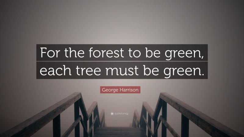George Harrison Quote: “For the forest to be green, each tree must be green.”