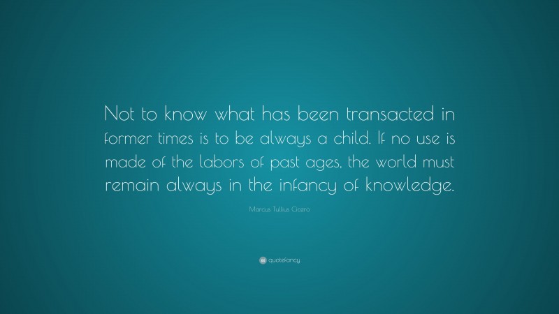 Marcus Tullius Cicero Quote: “Not to know what has been transacted in former times is to be always a child. If no use is made of the labors of past ages, the world must remain always in the infancy of knowledge.”