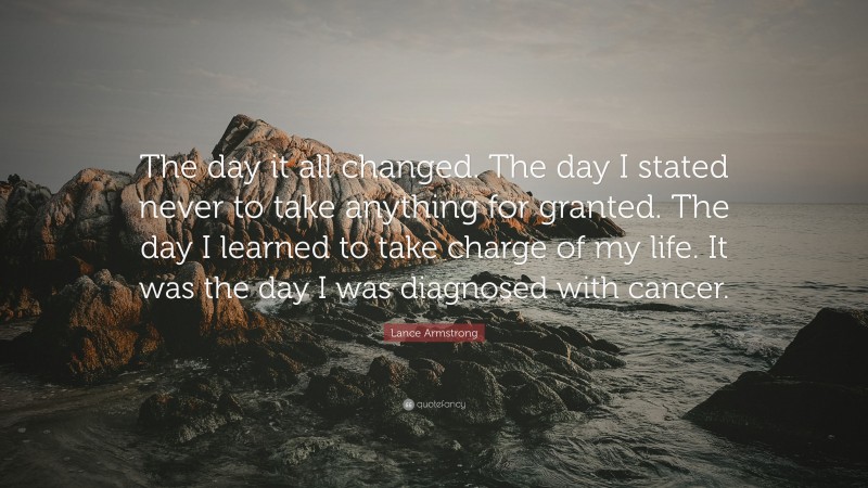 Lance Armstrong Quote: “The day it all changed. The day I stated never to take anything for granted. The day I learned to take charge of my life. It was the day I was diagnosed with cancer.”