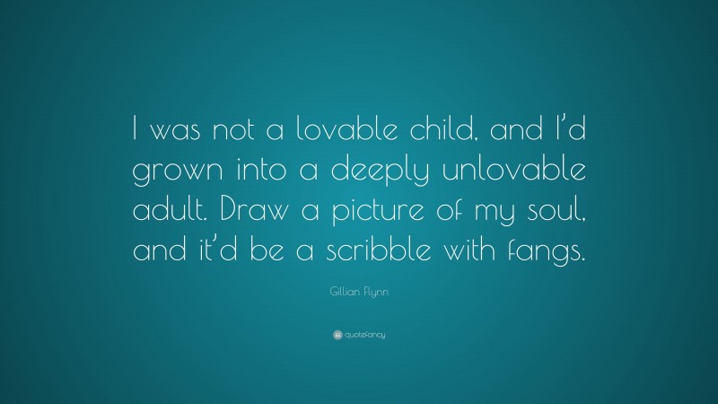Gillian Flynn Quote: “I was not a lovable child, and I’d grown into a deeply unlovable adult. Draw a picture of my soul, and it’d be a scribble with fangs.”