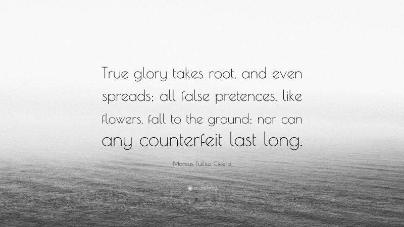 Marcus Tullius Cicero Quote: “True glory takes root, and even spreads; all false pretences, like flowers, fall to the ground; nor can any counterfeit last long.”