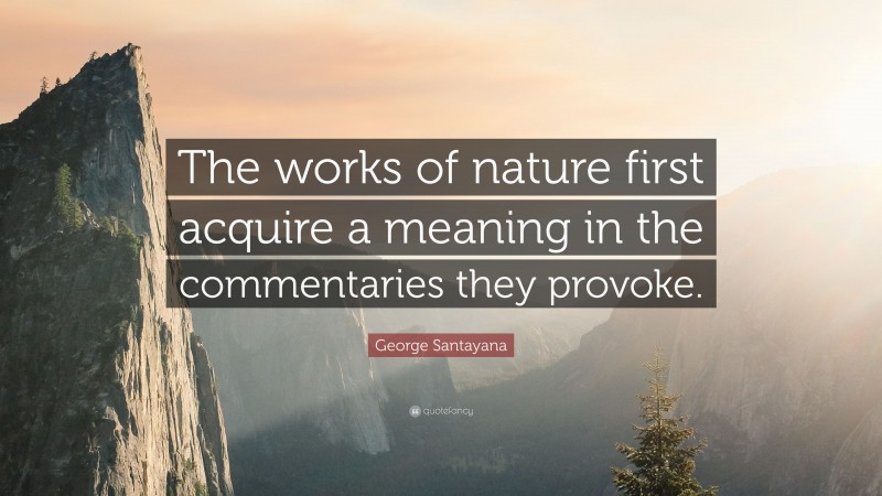 George Santayana Quote: “The works of nature first acquire a meaning in the commentaries they provoke.”