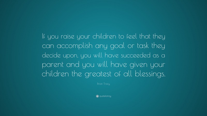 Brian Tracy Quote: “If you raise your children to feel that they can accomplish any goal or task they decide upon, you will have succeeded as a parent and you will have given your children the greatest of all blessings.”