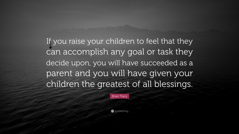 Brian Tracy Quote: “If you raise your children to feel that they can accomplish any goal or task they decide upon, you will have succeeded as a parent and you will have given your children the greatest of all blessings.”