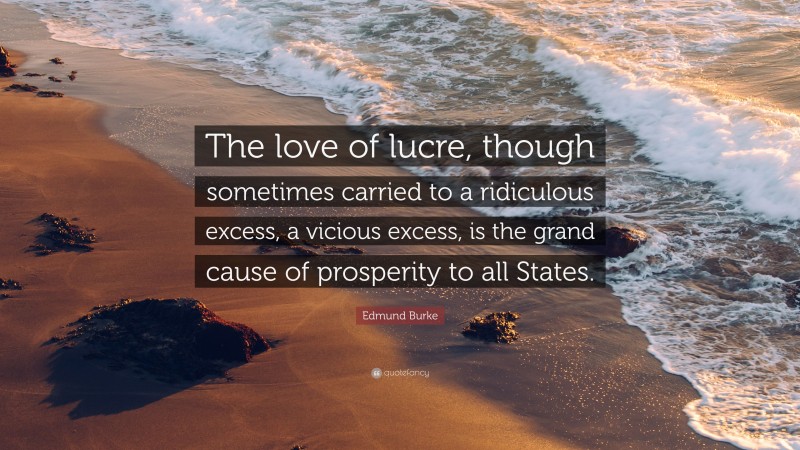 Edmund Burke Quote: “The love of lucre, though sometimes carried to a ridiculous excess, a vicious excess, is the grand cause of prosperity to all States.”