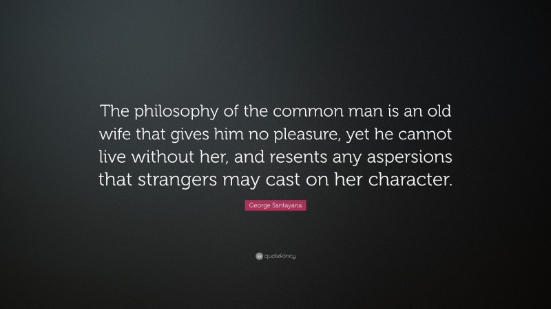 George Santayana Quote: “The philosophy of the common man is an old wife that gives him no pleasure, yet he cannot live without her, and resents any aspersions that strangers may cast on her character.”
