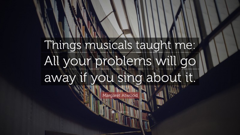 Margaret Atwood Quote: “Things musicals taught me: All your problems will go away if you sing about it.”