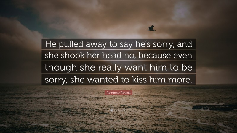 Rainbow Rowell Quote: “He pulled away to say he’s sorry, and she shook her head no, because even though she really want him to be sorry, she wanted to kiss him more.”