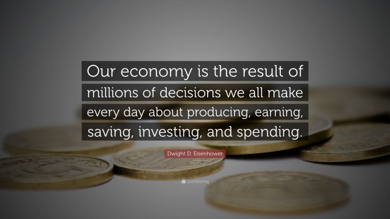 Dwight D. Eisenhower Quote: “Our economy is the result of millions of decisions we all make every day about producing, earning, saving, investing, and spending.”