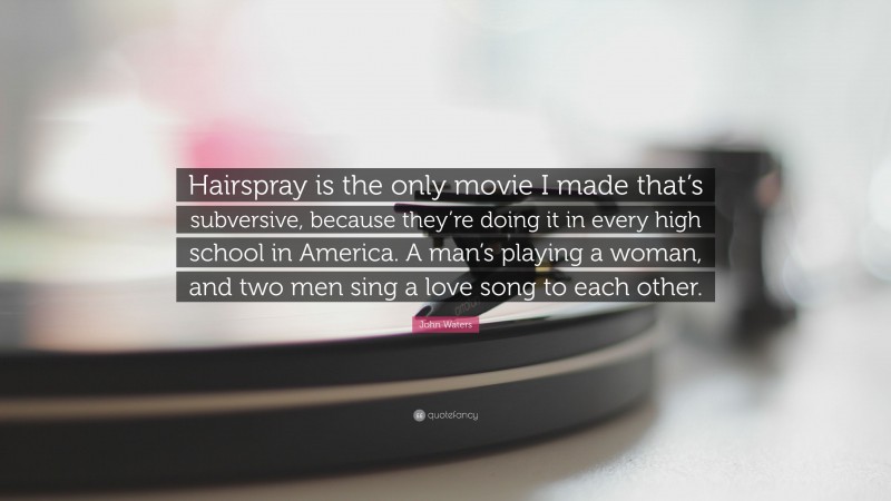 John Waters Quote: “Hairspray is the only movie I made that’s subversive, because they’re doing it in every high school in America. A man’s playing a woman, and two men sing a love song to each other.”