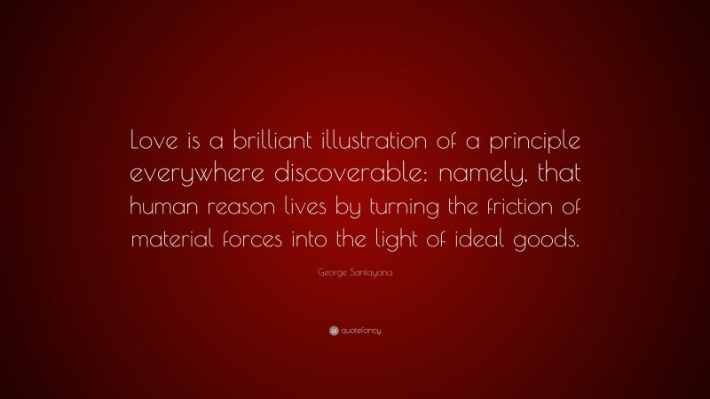 George Santayana Quote: “Love is a brilliant illustration of a principle everywhere discoverable: namely, that human reason lives by turning the friction of material forces into the light of ideal goods.”