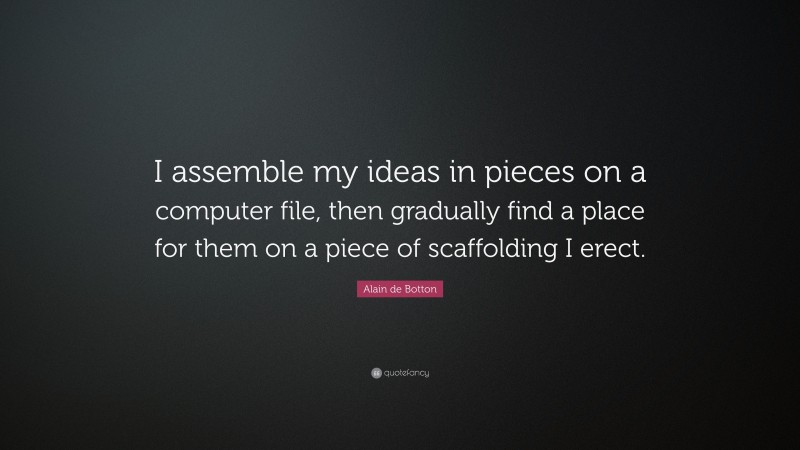 Alain de Botton Quote: “I assemble my ideas in pieces on a computer file, then gradually find a place for them on a piece of scaffolding I erect.”