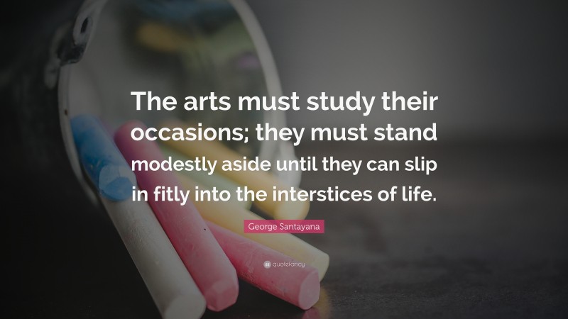 George Santayana Quote: “The arts must study their occasions; they must stand modestly aside until they can slip in fitly into the interstices of life.”