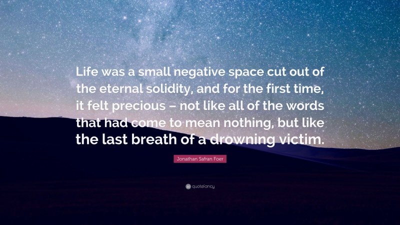 Jonathan Safran Foer Quote: “Life was a small negative space cut out of the eternal solidity, and for the first time, it felt precious – not like all of the words that had come to mean nothing, but like the last breath of a drowning victim.”
