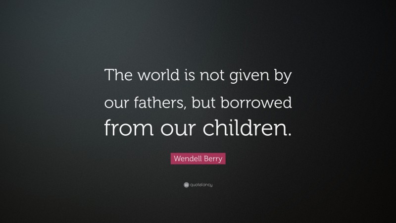 Wendell Berry Quote: “The world is not given by our fathers, but borrowed from our children.”